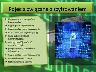 Pojęcia związane z szyfrowaniem
 Kryptologia = kryptografia +
  kryptoanaliza
 kryptografia (szyfrowanie)
 kryptoanaliza (rozszyfrowywanie)
 klucz tajny (klucz symetryczny)
 klucz publiczny (klucz
  niesymetryczny)
 wiarygodnośd (poufnośd i
  autentycznośd)
 podpis cyfrowy (dodatkowa
  informacja)
 kryptoanaliza (rozszyfrowywanie)
 metody łamania szyfrów
 techniki łamania szyfrów
 