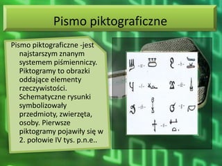 Pismo piktograficzne
Pismo piktograficzne -jest
   najstarszym znanym
   systemem piśmienniczy.
   Piktogramy to obrazki
   oddające elementy
   rzeczywistości.
   Schematyczne rysunki
   symbolizowały
   przedmioty, zwierzęta,
   osoby. Pierwsze
   piktogramy pojawiły się w
   2. połowie IV tys. p.n.e..
 