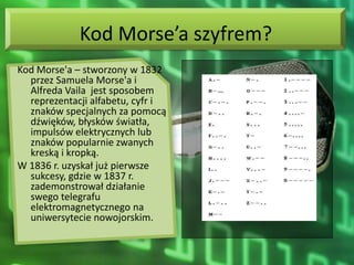 Kod Morse’a szyfrem?
Kod Morse'a – stworzony w 1832
  przez Samuela Morse'a i
  Alfreda Vaila jest sposobem
  reprezentacji alfabetu, cyfr i
  znaków specjalnych za pomocą
  dźwięków, błysków światła,
  impulsów elektrycznych lub
  znaków popularnie zwanych
  kreską i kropką.
W 1836 r. uzyskał już pierwsze
  sukcesy, gdzie w 1837 r.
  zademonstrował działanie
  swego telegrafu
  elektromagnetycznego na
  uniwersytecie nowojorskim.
 