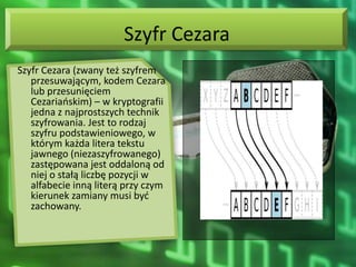 Szyfr Cezara
Szyfr Cezara (zwany też szyfrem
   przesuwającym, kodem Cezara
   lub przesunięciem
   Cezariaoskim) – w kryptografii
   jedna z najprostszych technik
   szyfrowania. Jest to rodzaj
   szyfru podstawieniowego, w
   którym każda litera tekstu
   jawnego (niezaszyfrowanego)
   zastępowana jest oddaloną od
   niej o stałą liczbę pozycji w
   alfabecie inną literą przy czym
   kierunek zamiany musi byd
   zachowany.
 