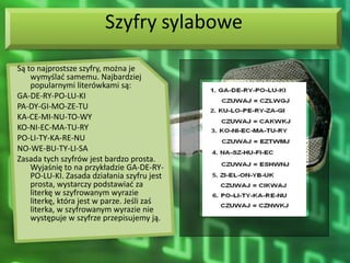 Szyfry sylabowe
Są to najprostsze szyfry, można je
    wymyślad samemu. Najbardziej
    popularnymi literówkami są:
GA-DE-RY-PO-LU-KI
PA-DY-GI-MO-ZE-TU
KA-CE-MI-NU-TO-WY
KO-NI-EC-MA-TU-RY
PO-LI-TY-KA-RE-NU
NO-WE-BU-TY-LI-SA
Zasada tych szyfrów jest bardzo prosta.
    Wyjaśnię to na przykładzie GA-DE-RY-
    PO-LU-KI. Zasada działania szyfru jest
    prosta, wystarczy podstawiad za
    literkę w szyfrowanym wyrazie
    literkę, która jest w parze. Jeśli zaś
    literka, w szyfrowanym wyrazie nie
    występuje w szyfrze przepisujemy ją.
 