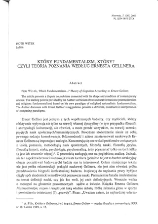 Historyka, T.   n§,20Ca
                                                                                       PL IssN mT-217x




PIOTR WITEK
Lublin




         KTÓRY FUNDAMENTALIZM, KTÓRY?
 CT{LI TEORIA POZNANIA WEDŁUG ERNESTA GELLNERA


                                               A bs trac t

    Piotr Witek, Which Fundamentalism...? Theory of Cognition According to Ernest Gellner.
     The article presents a dispute on problems connected with the shape and condition of contemporary
science. The starting point is provided by the Author's criticism of two cultural formations (postmodernism
and religions fundamentalism) based on his own paradigm of enlighted rationalistic fundamentalism.
The Auńor discusses with Ernest Gellner's suggestions, presents a different, constructive interpretation
of competing paradigms.


     Ernest Gellner jest jednym z tych współczesnych badaczy, czy myślicieli,którzy
efektywnie wpływają nie tylko na rozwój własnej dyscypliny (w tym przypadku filozofii
i antropologii kulturowej), ale również, a może przede wszystkim, na rozwój szeroko
pojętych nauk społecznych/humanistycznych. Powyższe stwierdzenie niesie ze sobą
pewnego rodzaju konsekwęncje. Róznorodność i zakres zainteresowań naukowych Er-
nesta Gelinera są imponująco rozległe. Koncentrują się one wokół problemów związanych
z teorią poznania, metodologią nauk społecznych, filozofią nauki, filozofią języka,
filozofrą historii, etyką, psychologią, psychoanalizą, żeby poprzestać tylko na tych kilku
(a jest ich znacznie więcej)l. Z pewnościązasługują one na pogłębioną analizę. Jednak,
nie ten aspekt twórczości naukowej Ernesta Gellnera (pomimo ze jest to bardzo atrakcyjny
obszar poszukiwań badawczych) będzie nas tu interesował. Celem niniejszego tekstu
nie jest próba rekonstrukcji praktyki naukowej Gellnera, nie jest nim równiez próba
przedstawienia biografii intelektualnej badacza. Inspiracją do napisania pracy był/jest
ciągły spór akademicki o mozliwościpoznawcze nauki. Permanentne batalie intelektualne
na temat definicji nauki, czy jak kto woli, jej cech definicyjnych. Wreszcie walka
o monopol na głoszenie prawomocnych sądów o świecie. Ksiązka Ernesta Gellnera
Postmodernizm, rozum i religiajest taką właśniedebatą. Próbą zabrania głosu w sporze
i powiedzenia ostatecznej (?) ,,pfawdy". Pisze: ,,Uważam zatetn, ze najbardziej uderza-

     l ł. Plis, Krótko o Gellnerz,e, [w:] tegoż, Ernest Gellner        międq Jlozofi.ą a antropologi4, RRR
nr 18, Lublin 1989, s. 15.
                                                                   -
 
