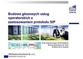 Budowa głosowych usług
operatorskich z
zastosowaniem protokołu SIP
Piotr Wojciechowski (CCIE #25543)
Starszy Konsultant ds. Sieci
PLNOG 2010, Kraków
 