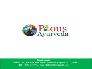 Pious Ayurveda
Address : # 53, Industrial Area, Phase- I, Panchkula, Haryana- 134113, India
Call - +91-9216777275 , Email- shaleenpharm@gmail.com
 