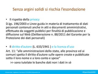 Senza argini solidi si rischia l’esondazione 
• Il rispetto della privacy 
D.lgs. 196/2003 e Linee guida in materia di trattamento di dati 
personali contenuti anche in atti e documenti amministrativi, 
effettuato da soggetti pubblici per finalità di pubblicazione e 
diffusione sul Web (Deliberazione n. 88/2011 del Garante per la 
Protezione dei dati personali) 
• Il diritto d’autore (L. 633/1941 ) e la licenza d’uso 
Art. 11: “alle amministrazioni dello stato, alle province ed ai 
comuni spetta il diritto d’autore sulle opere create e pubblicate 
sotto il loro nome e a loro conto e spese” 
>> sono tutelate le banche dati non i dati in sè 
Piovono dati. Irrighiamo il territorio 17/11/2014 Alessandra Loi #OpenDataSARD 
 