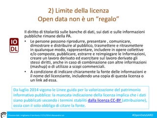 2) Limite della licenza 
Open data non è un “regalo” 
Il diritto di titolarità sulle banche di dati, sui dati e sulle informazioni 
pubbliche rimane della PA. 
• Le persone possono riprodurre, presentare , comunicare, 
dimostrare e distribuire al pubblico, trasmettere e ritrasmettere 
in qualunque modo, rappresentare, includere in opere collettive 
e/o composte, pubblicare, estrarre e reimpiegare le Informazioni, 
creare un lavoro derivato ed esercitare sul lavoro derivato gli 
stessi diritti, anche in caso di combinazione con altre informazioni 
(mashup) o di utilizzo a scopi commerciali. 
• A condizione di indicare chiaramente la fonte delle informazioni e 
il nome del licenziante, includendo una copia di questa licenza o 
un link ad essa. 
Da luglio 2014 vigono le Linee guida per la valorizzazione del patrimonio 
informativo pubblico: la mancata indicazione della licenza implica che i dati 
siano pubblicati secondo i termini stabiliti dalla licenza CC-BY (attribuzione), 
ossia con il solo obbligo di citare la fonte. 
Piovono dati. Irrighiamo il territorio 17/11/2014 Alessandra Loi #OpenDataSARD 
 