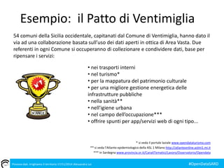 Esempio: il Patto di Ventimiglia 
54 comuni della Sicilia occidentale, capitanati dal Comune di Ventimiglia, hanno dato il 
via ad una collaborazione basata sull’uso dei dati aperti in ottica di Area Vasta. Due 
referenti in ogni Comune si occuperanno di collezionare e condividere dati, base per 
ripensare i servizi: 
• nei trasporti interni 
• nel turismo* 
• per la mappatura del patrimonio culturale 
• per una migliore gestione energetica delle 
infrastrutture pubbliche 
• nella sanità** 
• nell'igiene urbana 
• nel campo dell’occupazione*** 
• offrire spunti per app/servizi web di ogni tipo... 
* si veda il portale laziale www.opendataturismo.com 
** si veda l’Atlante epidemiologico della ASL 1 Milano http://atlanteonline.aslmi1.mi.it 
*** in Sardegna www.provincia.or.it/CanaliTematici/Lavoro/Osservatorio/Opendata 
Piovono dati. Irrighiamo il territorio 17/11/2014 Alessandra Loi #OpenDataSARD 
 
