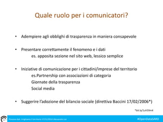 Quale ruolo per i comunicatori? 
• Adempiere agli obblighi di trasparenza in maniera consapevole 
• Presentare correttamente il fenomeno e i dati 
es. apposita sezione nel sito web, lessico semplice 
• Iniziative di comunicazione per i cittadini/imprese del territorio 
es.Partnership con associazioni di categoria 
Giornate della trasparenza 
Social media 
• Suggerire l’adozione del bilancio sociale (direttiva Baccini 17/02/2006*) 
*bit.ly/1uh59m4 
Piovono dati. Irrighiamo il territorio 17/11/2014 Alessandra Loi #OpenDataSARD 
 