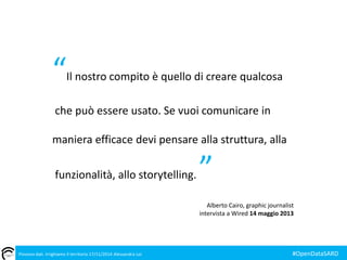 “Il nostro compito è quello di creare qualcosa 
che può essere usato. Se vuoi comunicare in 
maniera efficace devi pensare alla struttura, alla 
funzionalità, allo storytelling. ” 
Alberto Cairo, graphic journalist 
intervista a Wired 14 maggio 2013 
Piovono dati. Irrighiamo il territorio 17/11/2014 Alessandra Loi #OpenDataSARD 

