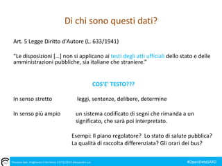 Di chi sono questi dati? 
Art. 5 Legge Diritto d'Autore (L. 633/1941) 
“Le disposizioni […] non si applicano ai testi degli atti ufficiali dello stato e delle 
amministrazioni pubbliche, sia italiane che straniere.” 
COS’E’ TESTO??? 
In senso stretto leggi, sentenze, delibere, determine 
In senso più ampio un sistema codificato di segni che rimanda a un 
significato, che sarà poi interpretato. 
Esempi: Il piano regolatore? Lo stato di salute pubblica? 
La qualità di raccolta differenziata? Gli orari dei bus? 
Piovono dati. Irrighiamo il territorio 17/11/2014 Alessandra Loi #OpenDataSARD 
 