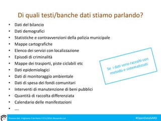 Di quali testi/banche dati stiamo parlando? 
• Dati del bilancio 
• Dati demografici 
• Statistiche e contravvenzioni della polizia municipale 
• Mappe cartografiche 
• Elenco dei servizi con localizzazione 
• Episodi di criminalità 
• Mappe dei trasporti, piste ciclabili etc 
• Dati epidemiologici 
• Dati di monitoraggio ambientale 
• Dati di spesa dei fondi comunitari 
• Interventi di manutenzione di beni pubblici 
• Quantità di raccolta differenziata 
• Calendario delle manifestazioni 
• …. 
Piovono dati. Irrighiamo il territorio 17/11/2014 Alessandra Loi #OpenDataSARD 
 