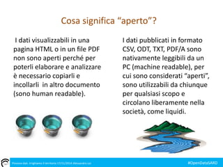 Cosa significa “aperto”? 
I dati visualizzabili in una 
pagina HTML o in un file PDF 
non sono aperti perché per 
poterli elaborare e analizzare 
è necessario copiarli e 
incollarli in altro documento 
(sono human readable). 
I dati pubblicati in formato 
CSV, ODT, TXT, PDF/A sono 
nativamente leggibili da un 
PC (machine readable), per 
cui sono considerati “aperti”, 
sono utilizzabili da chiunque 
per qualsiasi scopo e 
circolano liberamente nella 
società, come liquidi. 
Piovono dati. Irrighiamo il territorio 17/11/2014 Alessandra Loi #OpenDataSARD 
 