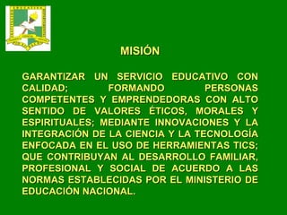 MISIÓN GARANTIZAR UN SERVICIO EDUCATIVO CON CALIDAD; FORMANDO PERSONAS COMPETENTES Y EMPRENDEDORAS CON ALTO SENTIDO DE VALORES ÉTICOS, MORALES Y ESPIRITUALES; MEDIANTE INNOVACIONES Y LA INTEGRACIÓN DE LA CIENCIA Y LA TECNOLOGÍA ENFOCADA EN EL USO DE HERRAMIENTAS TICS; QUE CONTRIBUYAN AL DESARROLLO FAMILIAR, PROFESIONAL Y SOCIAL DE ACUERDO A LAS NORMAS ESTABLECIDAS POR EL MINISTERIO DE EDUCACIÓN NACIONAL. 