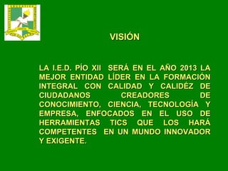 VISIÓN LA I.E.D. PÍO XII  SERÁ EN EL AÑO 2013 LA MEJOR ENTIDAD LÍDER EN LA FORMACIÓN INTEGRAL CON CALIDAD Y CALIDÉZ DE CIUDADANOS CREADORES DE CONOCIMIENTO, CIENCIA, TECNOLOGÍA Y EMPRESA, ENFOCADOS EN EL USO DE HERRAMIENTAS TICS QUE LOS HARÁ COMPETENTES  EN UN MUNDO INNOVADOR Y EXIGENTE. 