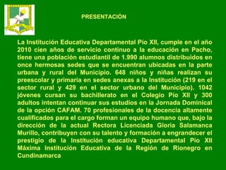 La Institución Educativa Departamental Pío XII, cumple en el año 2010 cien años de servicio continuo a la educación en Pacho, tiene una población estudiantil de 1.990 alumnos distribuidos en once hermosas sedes que se encuentran ubicadas en la parte urbana y rural del Municipio. 648 niños y niñas realizan su preescolar y primaria en sedes anexas a la Institución (219 en el sector rural y 429 en el sector urbano del Municipio). 1042 jóvenes cursan su bachillerato en el Colegio Pío XII y 300 adultos intentan continuar sus estudios en la Jornada Dominical de la opción CAFAM. 70 profesionales de la docencia altamente cualificados para el cargo forman un equipo humano que, bajo la dirección de la actual Rectora Licenciada Gloria Salamanca Murillo, contribuyen con su talento y formación a engrandecer el prestigio de la Institución educativa Departamental Pío XII Máxima Institución Educativa de la Región de Rionegro en Cundinamarca PRESENTACIÓN 