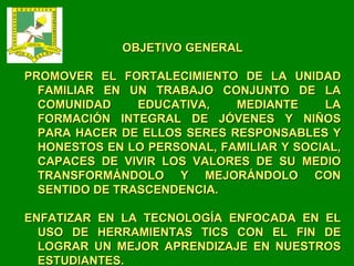 OBJETIVO GENERAL PROMOVER EL FORTALECIMIENTO DE LA UNIDAD FAMILIAR EN UN TRABAJO CONJUNTO DE LA COMUNIDAD EDUCATIVA, MEDIANTE LA FORMACIÓN INTEGRAL DE JÓVENES Y NIÑOS PARA HACER DE ELLOS SERES RESPONSABLES Y HONESTOS EN LO PERSONAL, FAMILIAR Y SOCIAL, CAPACES DE VIVIR LOS VALORES DE SU MEDIO TRANSFORMÁNDOLO Y MEJORÁNDOLO CON SENTIDO DE TRASCENDENCIA. ENFATIZAR EN LA TECNOLOGÍA ENFOCADA EN EL USO DE HERRAMIENTAS TICS CON EL FIN DE LOGRAR UN MEJOR APRENDIZAJE EN NUESTROS ESTUDIANTES. 