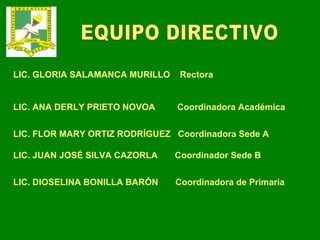 EQUIPO DIRECTIVO LIC. GLORIA SALAMANCA MURILLO  Rectora LIC. ANA DERLY PRIETO NOVOA  Coordinadora Académica LIC. FLOR MARY ORTIZ RODRÍGUEZ  Coordinadora Sede A LIC. JUAN JOSÉ SILVA CAZORLA  Coordinador Sede B LIC. DIOSELINA BONILLA BARÓN  Coordinadora de Primaria 