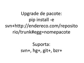 Upgrade de pacote:
pip install -e
svn+http://endereco.com/reposito
rio/trunk#egg=nomepacote
Suporta:
svn+, hg+, git+, bzr+
 