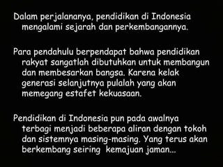 Dalam perjalananya, pendidikan di Indonesia mengalami sejarah dan perkembangannya.Para pendahulu berpendapat bahwa pendidikan rakyat sangatlah dibutuhkan untuk membangun dan membesarkan bangsa. Karena kelak generasi selanjutnya pulalah yang akan memegang estafet kekuasaan.Pendidikan di Indonesia pun pada awalnya terbagi menjadi beberapa aliran dengan tokoh dan sistemnya masing-masing. Yang terus akan berkembang seiring  kemajuan jaman...