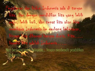 Perjalanandanhidup Indonesia adaditangankita. Dan denganpendidikankita yang lebihmaju, lebihbaik, dantepatkitaakanbisamembawa Indonesia kegerbangkebesaran, hinggabisadihargaibangsadunia. Kita…. karenakitaadalah Indonesia…..Mari berjuanguntuk Indonesia…. Denganmembenahipendidikan Indonesia…