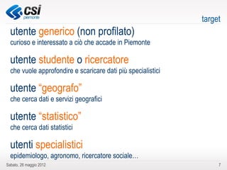 target
  utente generico (non profilato)
  curioso e interessato a ciò che accade in Piemonte

  utente studente o ricercatore
  che vuole approfondire e scaricare dati più specialistici

  utente “geografo”
  che cerca dati e servizi geografici

  utente “statistico”
  che cerca dati statistici

  utenti specialistici
  epidemiologo, agronomo, ricercatore sociale…
Sabato, 26 maggio 2012                                             7
 