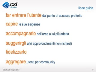 linee guida

    far entrare l’utente dal punto di accesso preferito
    capire le sue esigenze
    accompagnarlo nell’area a lui più adatta
    suggerirgli altri approfondimenti non richiesti
    fidelizzarlo
    aggregare utenti per community
Sabato, 26 maggio 2012                                          9
 