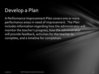 Develop a Plan
A Performance Improvement Plan covers one or more
performance areas in need of improvement. The Plan
includes information regarding how the administrator will
monitor the teacher’s progress, how the administrator
will provide feedback, activities for the teacher to
complete, and a timeline for completion.
 