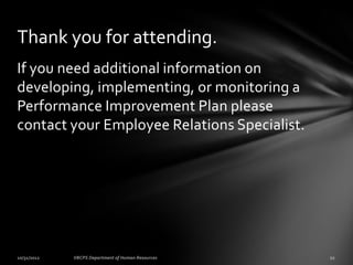 Thank you for attending.
If you need additional information on
developing, implementing, or monitoring a
Performance Improvement Plan please
contact your Employee Relations Specialist.
 
