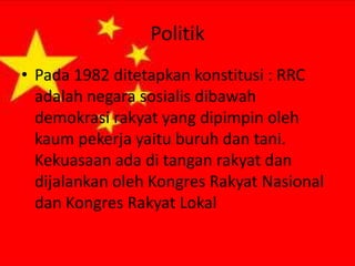 Politik
• Pada 1982 ditetapkan konstitusi : RRC
adalah negara sosialis dibawah
demokrasi rakyat yang dipimpin oleh
kaum pekerja yaitu buruh dan tani.
Kekuasaan ada di tangan rakyat dan
dijalankan oleh Kongres Rakyat Nasional
dan Kongres Rakyat Lokal

 