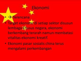 Ekonomi
•  Terencana
• Target ekonomi di setiap sektor disusun
lembaga khusus negara, ekonomi
berkembang terarah namun membatasi
vitalitas ekonomi kreatif.
• Ekonomi pasar sosialis china terus
mengalami perkembangan

 
