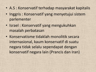• A.S : Konservatif terhadap masyarakat kapitalis
• Inggris : Konservatif yang menyetujui sistem
parlementer
• Israel : Konservatif yang mengukuhkan
masalah perbatasan
• Konservatisme tidaklah monolitik secara
internasional, kaum konservatif di suatu
negara tidak selalu sependapat dengan
konservatif negara lain (Prancis dan Iran)

 
