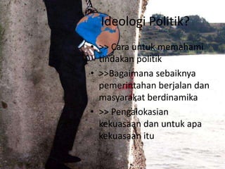 Ideologi Politik?
• >> Cara untuk memahami
tindakan politik
• >>Bagaimana sebaiknya
pemerintahan berjalan dan
masyarakat berdinamika
• >> Pengalokasian
kekuasaan dan untuk apa
kekuasaan itu

 