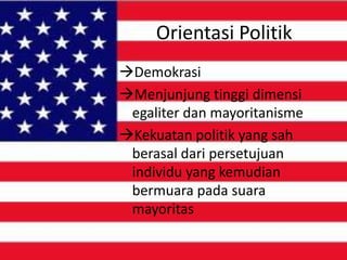 Orientasi Politik
Demokrasi
Menjunjung tinggi dimensi
egaliter dan mayoritanisme
Kekuatan politik yang sah
berasal dari persetujuan
individu yang kemudian
bermuara pada suara
mayoritas

 