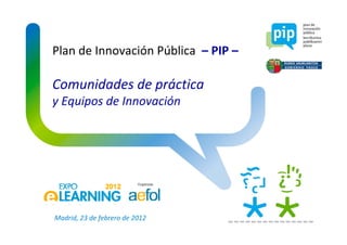 Plan de Innovación Pública  – PIP –
Comunidades de práctica
y Equipos de Innovación
Madrid, 23 de febrero de 2012
 