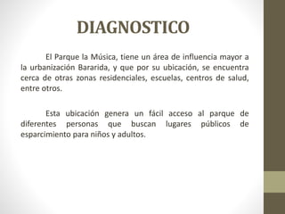 DIAGNOSTICO
El Parque la Música, tiene un área de influencia mayor a
la urbanización Bararida, y que por su ubicación, se encuentra
cerca de otras zonas residenciales, escuelas, centros de salud,
entre otros.
Esta ubicación genera un fácil acceso al parque de
diferentes personas que buscan lugares públicos de
esparcimiento para niños y adultos.
 
