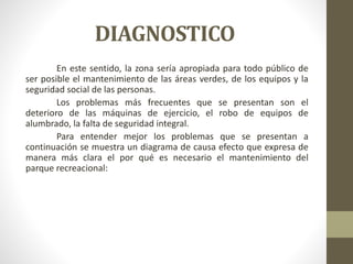 DIAGNOSTICO
En este sentido, la zona sería apropiada para todo público de
ser posible el mantenimiento de las áreas verdes, de los equipos y la
seguridad social de las personas.
Los problemas más frecuentes que se presentan son el
deterioro de las máquinas de ejercicio, el robo de equipos de
alumbrado, la falta de seguridad integral.
Para entender mejor los problemas que se presentan a
continuación se muestra un diagrama de causa efecto que expresa de
manera más clara el por qué es necesario el mantenimiento del
parque recreacional:
 