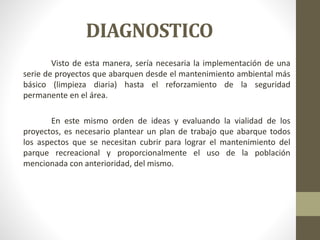DIAGNOSTICO
Visto de esta manera, sería necesaria la implementación de una
serie de proyectos que abarquen desde el mantenimiento ambiental más
básico (limpieza diaria) hasta el reforzamiento de la seguridad
permanente en el área.
En este mismo orden de ideas y evaluando la vialidad de los
proyectos, es necesario plantear un plan de trabajo que abarque todos
los aspectos que se necesitan cubrir para lograr el mantenimiento del
parque recreacional y proporcionalmente el uso de la población
mencionada con anterioridad, del mismo.
 