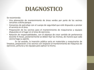 DIAGNOSTICO
Se recomienda:
• Una planeación de mantenimiento de áreas verdes por parte de los vecinos
cercanos a dicho parque.
• Convenios de patrullaje con el cuerpo de seguridad que esté dispuesto a prestar
el servicio en el área.
• Preparación de los vecinos para el mantenimiento de maquinarias y equipos
dispuestos en el lugar en el área de ejercicios.
• Rotación de responsabilidades, con el objetivo de crear sentido de pertenencia
durante 4 meses, posteriormente se deben fijar las mismas, de manera que cada
vecino haga su aporte.
En tal sentido, la inversión pública sería en materiales y maquinarías de
limpieza, preparación a los vecinos con respecto al mantenimiento de máquinas de
ejercicios, pinturas y los equipos para aplicar la misma.
 