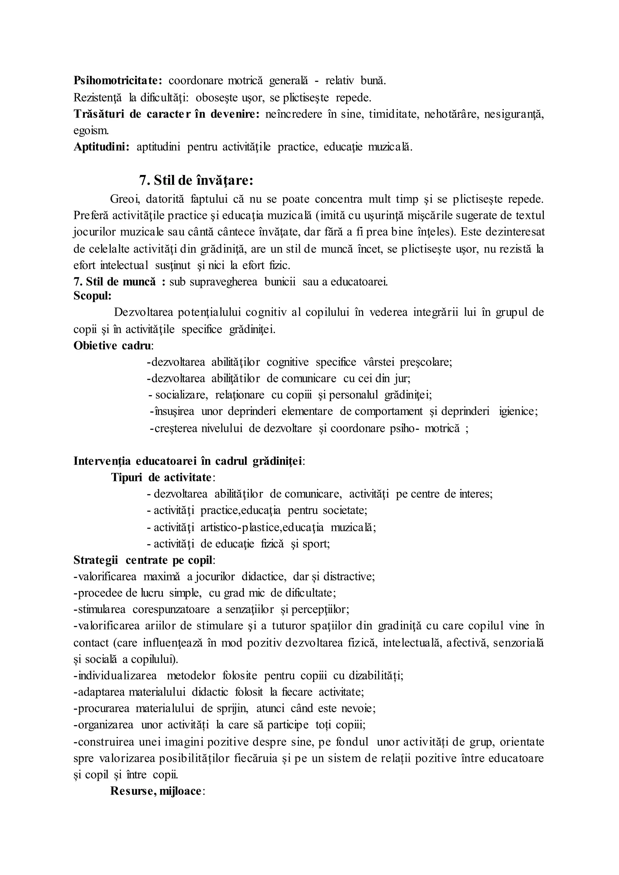 Psihomotricitate: coordonare motrică generală - relativ bună.
Rezistenţă la dificultăţi: oboseşte uşor, se plictiseşte repede.
Trăsături de caracter în devenire: neîncredere în sine, timiditate, nehotărâre, nesiguranţă,
egoism.
Aptitudini: aptitudini pentru activităţile practice, educaţie muzicală.
7. Stil de învăţare:
Greoi, datorită faptului că nu se poate concentra mult timp şi se plictiseşte repede.
Preferă activităţile practice şi educaţia muzicală (imită cu uşurinţă mişcările sugerate de textul
jocurilor muzicale sau cântă cântece învăţate, dar fără a fi prea bine înţeles). Este dezinteresat
de celelalte activităţi din grădiniţă, are un stil de muncă încet, se plictiseşte uşor, nu rezistă la
efort intelectual susţinut şi nici la efort fizic.
7. Stil de muncă : sub supravegherea bunicii sau a educatoarei.
Scopul:
Dezvoltarea potenţialului cognitiv al copilului în vederea integrǎrii lui în grupul de
copii şi în activitǎţile specifice grǎdiniţei.
Obietive cadru:
-dezvoltarea abilitǎţilor cognitive specifice vârstei preşcolare;
-dezvoltarea abiliţǎtilor de comunicare cu cei din jur;
- socializare, relaţionare cu copiii şi personalul grădiniţei;
-însuşirea unor deprinderi elementare de comportament şi deprinderi igienice;
-creşterea nivelului de dezvoltare şi coordonare psiho- motrică ;
Intervenţia educatoarei în cadrul grǎdiniţei:
Tipuri de activitate:
- dezvoltarea abilităţilor de comunicare, activităţi pe centre de interes;
- activităţi practice,educaţia pentru societate;
- activităţi artistico-plastice,educaţia muzicală;
- activităţi de educaţie fizicǎ şi sport;
Strategii centrate pe copil:
-valorificarea maximǎ a jocurilor didactice, dar și distractive;
-procedee de lucru simple, cu grad mic de dificultate;
-stimularea corespunzatoare a senzaţiilor și percepţiilor;
-valorificarea ariilor de stimulare şi a tuturor spaţiilor din gradiniţǎ cu care copilul vine în
contact (care influenţeazǎ în mod pozitiv dezvoltarea fizică, intelectuală, afectivă, senzorială
și socială a copilului).
-individualizarea metodelor folosite pentru copiii cu dizabilități;
-adaptarea materialului didactic folosit la fiecare activitate;
-procurarea materialului de sprijin, atunci când este nevoie;
-organizarea unor activități la care să participe toți copiii;
-construirea unei imagini pozitive despre sine, pe fondul unor activități de grup, orientate
spre valorizarea posibilităților fiecăruia și pe un sistem de relații pozitive între educatoare
și copil și între copii.
Resurse, mijloace:
 