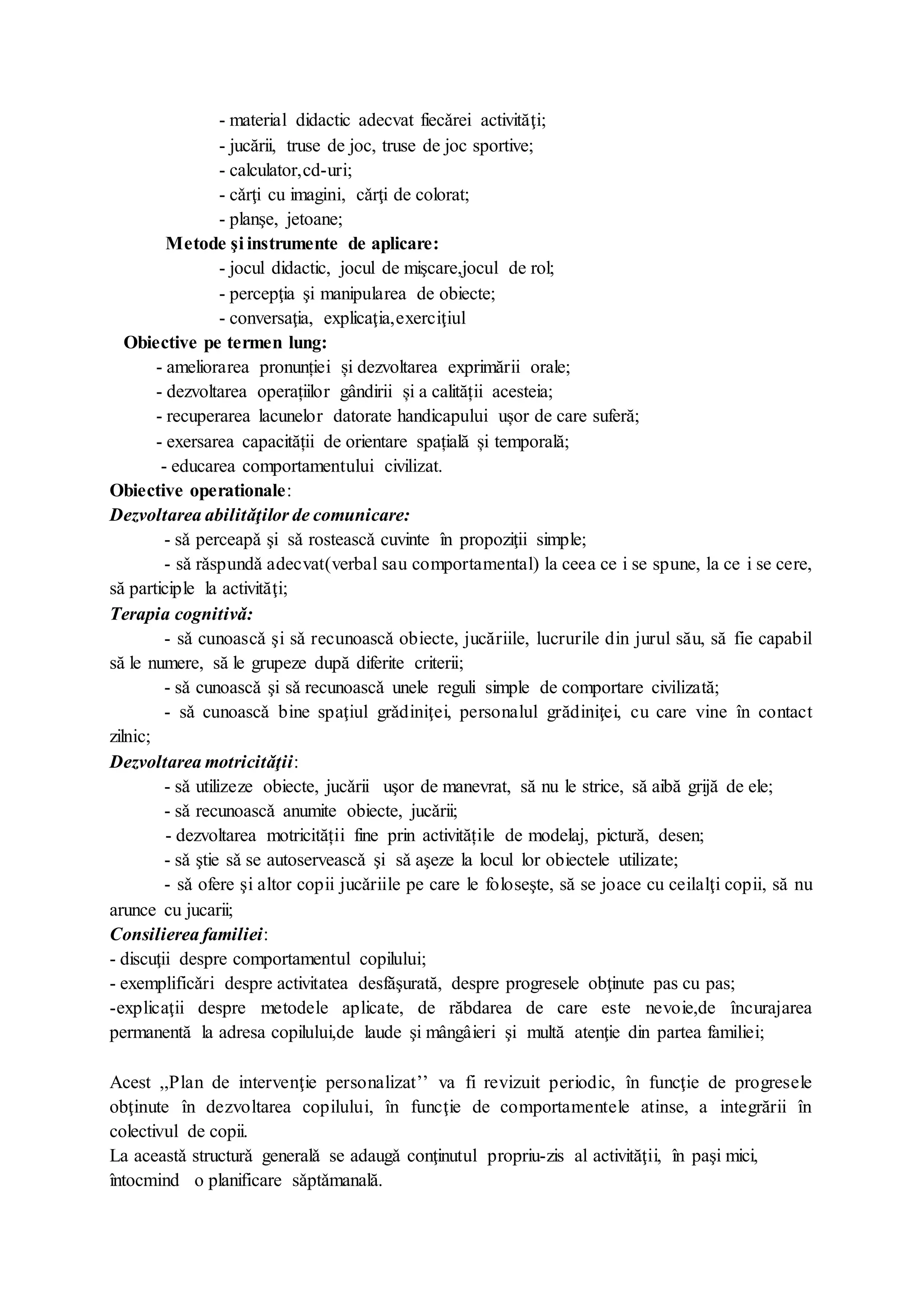 - material didactic adecvat fiecǎrei activităţi;
- jucării, truse de joc, truse de joc sportive;
- calculator,cd-uri;
- cǎrţi cu imagini, cǎrţi de colorat;
- planşe, jetoane;
Metode şi instrumente de aplicare:
- jocul didactic, jocul de mişcare,jocul de rol;
- percepţia şi manipularea de obiecte;
- conversaţia, explicaţia,exerciţiul
Obiective pe termen lung:
- ameliorarea pronunției și dezvoltarea exprimării orale;
- dezvoltarea operațiilor gândirii și a calității acesteia;
- recuperarea lacunelor datorate handicapului ușor de care suferă;
- exersarea capacității de orientare spațială și temporală;
- educarea comportamentului civilizat.
Obiective operationale:
Dezvoltarea abilitǎţilor de comunicare:
- sǎ perceapǎ şi sǎ rosteascǎ cuvinte în propoziţii simple;
- sǎ rǎspundǎ adecvat(verbal sau comportamental) la ceea ce i se spune, la ce i se cere,
să participle la activităţi;
Terapia cognitivǎ:
- sǎ cunoascǎ şi sǎ recunoascǎ obiecte, jucăriile, lucrurile din jurul său, să fie capabil
să le numere, să le grupeze după diferite criterii;
- sǎ cunoascǎ şi sǎ recunoascǎ unele reguli simple de comportare civilizată;
- sǎ cunoascǎ bine spaţiul grǎdiniţei, personalul grădiniţei, cu care vine în contact
zilnic;
Dezvoltarea motricitǎţii:
- sǎ utilizeze obiecte, jucǎrii uşor de manevrat, să nu le strice, să aibă grijă de ele;
- sǎ recunoascǎ anumite obiecte, jucǎrii;
- dezvoltarea motricității fine prin activitățile de modelaj, pictură, desen;
- sǎ ştie sǎ se autoserveascǎ şi sǎ aşeze la locul lor obiectele utilizate;
- sǎ ofere şi altor copii jucǎriile pe care le foloseşte, să se joace cu ceilalţi copii, să nu
arunce cu jucarii;
Consilierea familiei:
- discuţii despre comportamentul copilului;
- exemplificǎri despre activitatea desfăşurată, despre progresele obţinute pas cu pas;
-explicaţii despre metodele aplicate, de răbdarea de care este nevoie,de încurajarea
permanentă la adresa copilului,de laude şi mângâieri şi multă atenţie din partea familiei;
Acest ,,Plan de intervenţie personalizat’’ va fi revizuit periodic, în funcţie de progresele
obţinute în dezvoltarea copilului, în funcţie de comportamentele atinse, a integrării în
colectivul de copii.
La aceastǎ structurǎ generalǎ se adaugǎ conţinutul propriu-zis al activităţii, în paşi mici,
întocmind o planificare sǎptǎmanală.
 