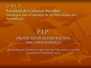 U.N.L.Z.
Facultad de Ciencias Sociales
Estrategias para el abordaje de las Dificultades del
Aprendizaje
P.I.P.
PROYECTO DE INTERVENCIÓN
PSICOPEDAGOGICO
SUPERVISOR DE PASANTÍAS: PROF. PSP. HECTOR ANIBAL CACERES
cacereshector1520@yahoo.com.ar
 