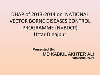 DHAP of 2013-2014 on NATIONAL
VECTOR BORNE DISEASES CONTROL
    PROGRAMME (NVBDCP)
          Uttar Dinajpur

        Presented By:
             MD KABIUL AKHTER ALI
                        VBD CONSUTANT
 