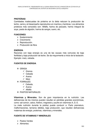 PERFIL DE PROYECTO: “MEJORAMIENTO DE LA CADENA PRODUCTIVA EN LA PRODUCCIÓN DE LÁCTEOS EN LAS
COMUNIDADES DEL DISTRITO DE ORCOPAMPA-CASTILLA-AREQUIPA”.
101
PROTEÍNAS
Cantidades inadecuadas de proteína en la dieta reducen la producción de
leche, carne y el desempeño reproductivo en machos y hembras. Los alimentos
proteicos más conocidos son: Alfalfa, harina de pescado, harina integral de
soya, pasta de algodón, harina de sangre, suero, etc.
FUNCIONES
 Sostenimiento
 Crecimiento
 Reproducción.
 Producción de fibra
ENERGÍA
Raciones con baja energía es una de las causas más comunes de baja
fertilidad y baja producción de leche. Se da mayormente a inicio de la lactación.
Ejemplo: maíz, cebada.
FUENTES DE ENERGIA
 GRASA
 Granos
 Cebada
 Avena
 Maíz
 FORRAJES
 Cebada.
 Avena
 Alfalfa
 PASTOS NATURALES
Vitaminas y Minerales. Son de gran importancia en la nutrición. Las
deficiencias de los mismos pueden resultar en pérdidas grandes económicas,
como: sal común, calcio, fósforo, magnesio y azufre en vitaminas A, D, E.
La mala nutrición durante la preñez puede conducir a: Parto prematuro,
malformaciones, terneros débiles, baja producción, que resultan deficiencias
maternas de energía, proteínas, vitaminas y minerales.
FUENTE DE VITAMINAS Y MINERALES
 Pastos Verdes
 Alimentos
 