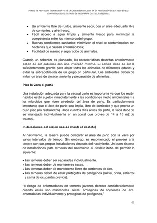 PERFIL DE PROYECTO: “MEJORAMIENTO DE LA CADENA PRODUCTIVA EN LA PRODUCCIÓN DE LÁCTEOS EN LAS
COMUNIDADES DEL DISTRITO DE ORCOPAMPA-CASTILLA-AREQUIPA”.
103
 Un ambiente libre de ruidos, ambiente seco, con un área adecuada libre
de corrientes, y aire fresco;
 Fácil acceso a agua limpia y alimento fresco para minimizar la
competencia entre los miembros del grupo.
 Buenas condiciones sanitarias; minimizan el nivel de contaminación con
bacterias que causan enfermedades;
 Facilidad de manejo y separación de animales.
Cuando un cobertizo es planeado, las características descritas anteriormente
deben de ser cubiertas con una inversión mínima. El edificio debe de ser lo
suficientemente grande para alojar todos los animales de diferentes edades y
evitar la sobrepoblación de un grupo en particular. Los ambientes deben de
incluir un área de almacenamiento y preparación de alimentos.
Para la vaca al parto
Una instalación adecuada para la vaca al parto es importante ya que los recién
nacidos están sujetos inmediatamente a las condiciones medio ambientales y a
los microbios que viven alrededor del área de parto. Es particularmente
importante que el área de parto sea limpia, libre de corrientes y que provea un
buen piso (no resbaladizo). Unos cuantos días antes del parto, la vaca debe de
ser manejada individualmente en un corral que provea de 14 a 18 m2 de
espacio.
Instalaciones del recién nacido (hasta el destete)
Al nacimiento, la ternera puede compartir el área de parto con la vaca por
varios intervalos de tiempo. Sin embargo, es recomendado el proveer a la
ternera con sus propias instalaciones después del nacimiento. Un buen sistema
de instalaciones para terneras del nacimiento al destete debe de permitir lo
siguiente:
 Las terneras deben ser separadas individualmente.
 Las terneras deben de mantenerse secas.
 Las terneras deben de mantenerse libres de corrientes de aire.
 Las terneras deben de estar protegidas de patógenos (saliva, orina, estiércol
y cama de ocupantes previos).
“el riesgo de enfermedades en terneras jóvenes decrece considerablemente
cuando estas son mantenidas secas, protegidas de corrientes de aire,
encorraladas individualmente y protegidas de patógenos.”
 