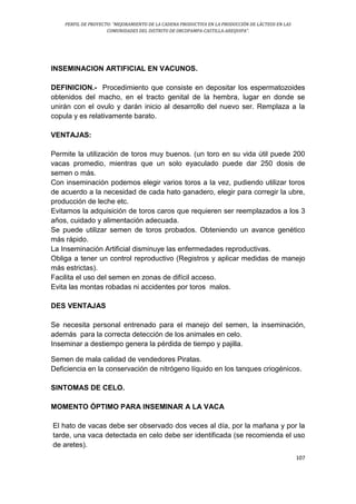PERFIL DE PROYECTO: “MEJORAMIENTO DE LA CADENA PRODUCTIVA EN LA PRODUCCIÓN DE LÁCTEOS EN LAS
COMUNIDADES DEL DISTRITO DE ORCOPAMPA-CASTILLA-AREQUIPA”.
107
INSEMINACION ARTIFICIAL EN VACUNOS.
DEFINICION.- Procedimiento que consiste en depositar los espermatozoides
obtenidos del macho, en el tracto genital de la hembra, lugar en donde se
unirán con el ovulo y darán inicio al desarrollo del nuevo ser. Remplaza a la
copula y es relativamente barato.
VENTAJAS:
Permite la utilización de toros muy buenos. (un toro en su vida útil puede 200
vacas promedio, mientras que un solo eyaculado puede dar 250 dosis de
semen o más.
Con inseminación podemos elegir varios toros a la vez, pudiendo utilizar toros
de acuerdo a la necesidad de cada hato ganadero, elegir para corregir la ubre,
producción de leche etc.
Evitamos la adquisición de toros caros que requieren ser reemplazados a los 3
años, cuidado y alimentación adecuada.
Se puede utilizar semen de toros probados. Obteniendo un avance genético
más rápido.
La Inseminación Artificial disminuye las enfermedades reproductivas.
Obliga a tener un control reproductivo (Registros y aplicar medidas de manejo
más estrictas).
Facilita el uso del semen en zonas de difícil acceso.
Evita las montas robadas ni accidentes por toros malos.
DES VENTAJAS
Se necesita personal entrenado para el manejo del semen, la inseminación,
además para la correcta detección de los animales en celo.
Inseminar a destiempo genera la pérdida de tiempo y pajilla.
Semen de mala calidad de vendedores Piratas.
Deficiencia en la conservación de nitrógeno líquido en los tanques criogénicos.
SINTOMAS DE CELO.
MOMENTO ÓPTIMO PARA INSEMINAR A LA VACA
El hato de vacas debe ser observado dos veces al día, por la mañana y por la
tarde, una vaca detectada en celo debe ser identificada (se recomienda el uso
de aretes).
 