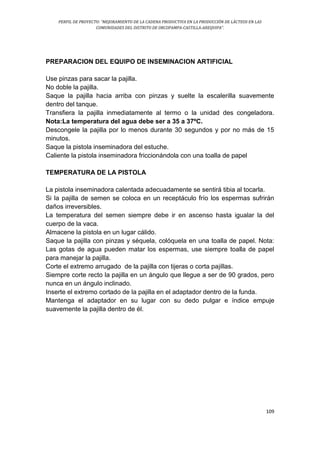 PERFIL DE PROYECTO: “MEJORAMIENTO DE LA CADENA PRODUCTIVA EN LA PRODUCCIÓN DE LÁCTEOS EN LAS
COMUNIDADES DEL DISTRITO DE ORCOPAMPA-CASTILLA-AREQUIPA”.
109
PREPARACION DEL EQUIPO DE INSEMINACION ARTIFICIAL
Use pinzas para sacar la pajilla.
No doble la pajilla.
Saque la pajilla hacia arriba con pinzas y suelte la escalerilla suavemente
dentro del tanque.
Transfiera la pajilla inmediatamente al termo o la unidad des congeladora.
Nota:La temperatura del agua debe ser a 35 a 37ºC.
Descongele la pajilla por lo menos durante 30 segundos y por no más de 15
minutos.
Saque la pistola inseminadora del estuche.
Caliente la pistola inseminadora friccionándola con una toalla de papel
TEMPERATURA DE LA PISTOLA
La pistola inseminadora calentada adecuadamente se sentirá tibia al tocarla.
Si la pajilla de semen se coloca en un receptáculo frío los espermas sufrirán
daños irreversibles.
La temperatura del semen siempre debe ir en ascenso hasta igualar la del
cuerpo de la vaca.
Almacene la pistola en un lugar cálido.
Saque la pajilla con pinzas y séquela, colóquela en una toalla de papel. Nota:
Las gotas de agua pueden matar los espermas, use siempre toalla de papel
para manejar la pajilla.
Corte el extremo arrugado de la pajilla con tijeras o corta pajillas.
Siempre corte recto la pajilla en un ángulo que llegue a ser de 90 grados, pero
nunca en un ángulo inclinado.
Inserte el extremo cortado de la pajilla en el adaptador dentro de la funda.
Mantenga el adaptador en su lugar con su dedo pulgar e índice empuje
suavemente la pajilla dentro de él.
 