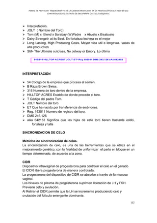 PERFIL DE PROYECTO: “MEJORAMIENTO DE LA CADENA PRODUCTIVA EN LA PRODUCCIÓN DE LÁCTEOS EN LAS
COMUNIDADES DEL DISTRITO DE ORCOPAMPA-CASTILLA-AREQUIPA”.
112
 Interpretación.
 JOLT ( Nombre del Toro)
 Tom (M) x Blend x Barabay (W)Padre x Abuelo x Bisabuelo
 Dairy Strengeth at its Best. En fortaleza lechera es el mejor
 Long Lasting, High Producing Cows. Mayor vida util o longevas, vacas de
alta producción
 Still- The Ultimate outcross, No Jetway or Emory. Lo último
INTERPRETACIÓN
 54 Codigo de la empresa que procesa el semen.
 B Raza Brown Swiss.
 316 Numero de toro dentro de la empresa.
 HILLTOP ACRES Establo de donde procede el toro.
 T Código del padre Tom.
 JOLT Nombre del toro
 ET Que ha nacido por transferencia de embriones.
 Reg. 193011 Numero de registro del toro.
 DMS 246,126
 aAa 642153 Significa que las hijas de este toro tienen bastante estilo,
fortaleza y talla
SINCRONIZACION DE CELO
Métodos de sincronización de celos.
La sincronización de celo, es una de las herramientas que se utiliza en el
mejoramiento genético, con la finalidad de uniformizar el parto en bloque en un
tiempo determinado, de acuerdo a la zona.
CIDR
Dispositivo intravaginal de progesterona para controlar el celo en el ganado
El CIDR libera progesterona de manera controlada.
La progesterona del dispositivo de CIDR se absorbe a través de la mucosa
vaginal.
Los Niveles de plasma de progesterona suprimen liberación de LH y FSH.
Previene celo y ovulación.
Al Retirar el CIDR permite que la LH se incremente produciendo celo y
ovulación del folículo emergente dominante.
 