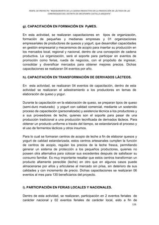 PERFIL DE PROYECTO: “MEJORAMIENTO DE LA CADENA PRODUCTIVA EN LA PRODUCCIÓN DE LÁCTEOS EN LAS
COMUNIDADES DEL DISTRITO DE ORCOPAMPA-CASTILLA-AREQUIPA”.
116
g). CAPACITACIÓN EN FORMACIÓN EN PyMES.
En esta actividad, se realizaran capacitaciones en tipos de organización,
formación de pequeñas y medianas empresas y 01 organizaciones
empresariales de productores de quesos y yogurt, que desarrollan capacidades
en gestión empresarial y mecanismos de acopio para insertar su producción en
los mercados local, regional y nacional, dentro de una concepción de cadena
productiva. La organización, será el soporte para participar en eventos de
promoción como ferias, rueda de negocios, con el propósito de ingresar,
consolidar y diversificar mercados para obtener mejores precios. Dichas
capacitaciones se realizaran 04 eventos por año.
h). CAPACITACIÓN EN TRANSFORMACIÓN DE DERIVADOS LÁCTEOS.
En esta actividad, se realizaran 04 eventos de capacitación, dentro de esta
actividad se realizaran el adiestramiento a los productores en temas de
elaboración de queso y yogur.
Durante la capacitación en la elaboración de queso, se preparan tipos de queso
(semi-duro madurado) y yogurt con calidad comercial, mediante un sostenido
proceso de capacitación (personalizada) y asistencia técnica a los productores y
a sus proveedores de leche, quienes son el soporte para pasar de una
producción tradicional a una producción tecnificada de derivados lácteos. Para
obtener un producto uniforme a través del tiempo, se estandarizará el proceso y
el uso de fermentos lácticos y otros insumos.
Para lo cual se formaran centros de acopio de leche a fin de elaborar quesos y
yogurt de calidad estandarizada, estos centros artesanales cumplen la función
de centros de acopio, regulan los precios de la leche fresca, permitiendo
generar un sistema de protección a los pequeños productores, quienes no
poseen otra alternativa para colocar sus excedentes después de satisfacer su
consumo familiar. Es muy importante resaltar que estos centros transforman un
producto altamente perecible (leche) en otro que en algunos casos puede
almacenarse por años y articularse al mercado sin prisa, sin deterioro de sus
calidades y con incremento de precio. Dichas capacitaciones se realizaran 06
eventos al mes para 130 beneficiarios del proyecto.
i). PARTICIPACIÓN EN FERIAS LOCALES Y NACIONALES.
Dentro de esta actividad, se realizaran, participación en 2 eventos feriales de
carácter nacional y 02 eventos feriales de carácter local, esto a fin de
 
