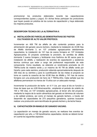 PERFIL DE PROYECTO: “MEJORAMIENTO DE LA CADENA PRODUCTIVA EN LA PRODUCCIÓN DE LÁCTEOS EN LAS
COMUNIDADES DEL DISTRITO DE ORCOPAMPA-CASTILLA-AREQUIPA”.
117
promocionar los productos elaborados durante las capacitaciones
correspondientes (queso y yogur). En dichas ferias participan los productores
que hayan puesto en práctica de los cursos de capacitación y haya elaborado
los mejores productos.
DESCRIPCION TECNICA DE LA ALTERNATIVA II.
a) INSTALACIÓN DE PARCELAS DEMOSTRATIVAS DE PASTOS
CULTIVADOS DE ALTO VALOR PROTEICO.
Incrementar en 408 TM de alfalfa de alto contenido proteico para la
alimentación del ganado vacuno lechero, mediante la instalación de 43.96 Has
de Alfalfa dormante 3, en 137 unidades agropecuarios debidamente
capacitados; la instalación de 141 has de avena forrajera en 137 Unidades
Agropecuarias. El proyecto contempla la provisión, de semillas de alfalfa
dormante 3 avena forrajera y fertilizante roca fosfórica de 85 sacos para la
instalación de alfalfa, y realización de eventos de capacitación y asistencia
técnica continua que estar a cargo del profesional responsable de este
componente. Como resultado, se obtendrá un rendimiento promedio de 23
TM/Ha./corte de materia verde y un máximo de 40 TM de alfalfa verde por
Ha/año; para cada siembra, producción obtenida aproximadamente después de
300 días de su siembra y para la cuantificación de las metas el proyecto se
toma en cuenta la cosecha de las 43.96 Has de Alfalfa y 141 has de avena
forrajera con una producción de heno de 7 TM/Ha./Año. Cabe señalar que los
alfalfares permanecen no menos de 15 años con un adecuado manejo.
Incrementar la producción de leche en 4.11 Lts. por vaca al día en función a
línea de base que es 4.89 litros/vaca/día., ampliando el periodo de ordeño de
150 a 190 días, en 137 Unidades agropecuarias, al tercer año del proyecto,
mediante la mejora de la ración alimenticia del ganado en términos de volumen
y de calidad proteica, así como el manejo de ganado lechero, a través del
desarrollo de capacidades de 273 pequeños ganaderos, quienes buscaran
realizar una producción semi-tecnificada de ganado lechero y de leche fresca.
b) CAPACITACIÓN EN MANEJO DE GANADO VACUNO.
La capacitación en manejo de ganado vacuno, se realizara tres eventos de
capacitación por año, a 130 beneficiarios capacitados; donde se deberá tomar
en cuenta los siguientes aspectos:
 
