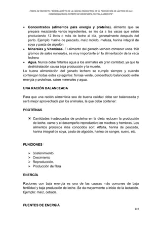 PERFIL DE PROYECTO: “MEJORAMIENTO DE LA CADENA PRODUCTIVA EN LA PRODUCCIÓN DE LÁCTEOS EN LAS
COMUNIDADES DEL DISTRITO DE ORCOPAMPA-CASTILLA-AREQUIPA”.
119
 Concentrados (alimentos para energía y proteína). alimento que se
prepara mezclando varios ingredientes, se les da a las vacas que estén
produciendo 12 litros o más de leche al día, generalmente después del
parto. Ejemplo: harina de pescado, maíz molido, melaza, harina integral de
soya y pasta de algodón
 Minerales y Vitaminas. El alimento del ganado lechero contener unos 150
gramos de sales minerales, es muy importante en la alimentación de la vaca
lechera
 Agua. Nunca debe faltarles agua a los animales en gran cantidad, ya que la
deshidratación causa baja producción y la muerte.
La buena alimentación del ganado lechero se cumple siempre y cuando
contengan todas estas categorías: forraje verde, concentrado balanceado entre
energía y proteínas, salen minerales y agua.
UNA RACIÓN BALANCEADA
Para que una ración alimenticia sea de buena calidad debe ser balanceada y
será mejor aprovechada por los animales, la que debe contener:
PROTEÍNAS
 Cantidades inadecuadas de proteína en la dieta reducen la producción
de leche, carne y el desempeño reproductivo en machos y hembras. Los
alimentos proteicos más conocidos son: Alfalfa, harina de pescado,
harina integral de soya, pasta de algodón, harina de sangre, suero, etc.
FUNCIONES
 Sostenimiento
 Crecimiento
 Reproducción.
 Producción de fibra
ENERGÍA
Raciones con baja energía es una de las causas más comunes de baja
fertilidad y baja producción de leche. Se da mayormente a inicio de la lactación.
Ejemplo: maíz, cebada.
FUENTES DE ENERGIA
 